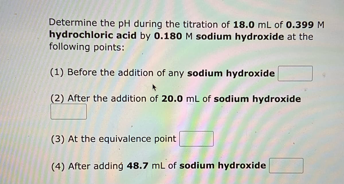 Determine the pH during the titration of 18.0 mL of 0.399 M
hydrochloric acid by 0.180 M sodium hydroxide at the
following points:
(1) Before the addition of any sodium hydroxide
(2) After the addition of 20.0 mL of sodium hydroxide
(3) At the equivalence point
(4) After adding 48.7 mL of sodium hydroxide