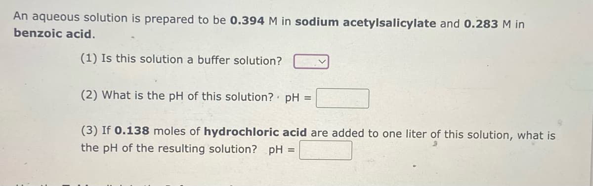 An aqueous solution is prepared to be 0.394 M in sodium acetylsalicylate and 0.283 M in
benzoic acid.
(1) Is this solution a buffer solution?
(2) What is the pH of this solution? pH =
(3) If 0.138 moles of hydrochloric acid are added to one liter of this solution, what is
the pH of the resulting solution? pH =