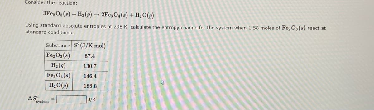 Consider the reaction:
3Fe2O3 (s) + H₂(g) → 2Fe3O4 (8) + H₂O(g)
Using standard absolute entropies at 298 K, calculate the entropy change for the system when 1.58 moles of Fe2O3 (8) react at
standard conditions.
ASO
Substance Sº (J/K mol)
Fe₂O3 (8) 87.4
H₂(g)
130.7
Fe3O4(s) 146.4
H₂O(g)
188.8
system
J/K
4