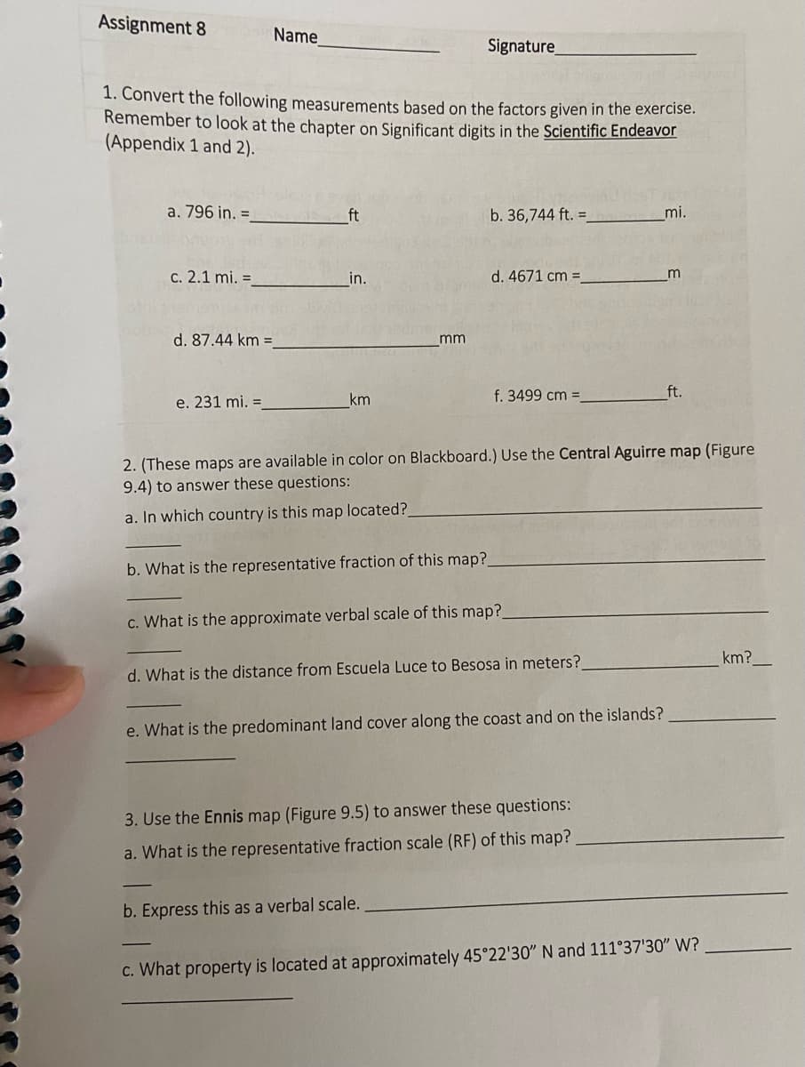 Assignment 8
a. 796 in. =
1. Convert the following measurements based on the factors given in the exercise.
Remember to look at the chapter on Significant digits in the Scientific Endeavor
(Appendix 1 and 2).
c. 2.1 mi. =
d. 87.44 km =
Name
e. 231 mi. =
km
mm
Signature_
b. What is the representative fraction of this map?
b. 36,744 ft. :
d. 4671 cm =
f. 3499 cm =
b. Express this as a verbal scale.
c. What is the approximate verbal scale of this map?_
2. (These maps are available in color on Blackboard.) Use the Central Aguirre map (Figure
9.4) to answer these questions:
a. In which country is this map located?_
d. What is the distance from Escuela Luce to Besosa in meters?
e. What is the predominant land cover along the coast and on the islands?
3. Use the Ennis map (Figure 9.5) to answer these questions:
a. What is the representative fraction scale (RF) of this map?
mi.
m
ft.
c. What property is located at approximately 45°22'30" N and 111°37'30" W?
km?