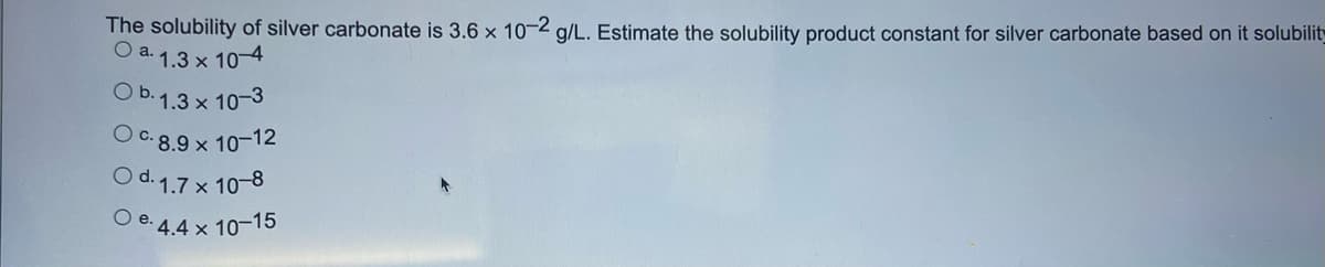 The solubility of silver carbonate is 3.6 x 10-2 g/L. Estimate the solubility product constant for silver carbonate based on it solubilit
O a. 1.3 x 10-4
Ob. 1.3 x 10-3
O c.8.9 x 10-12
d. 1.7 x 10-8
Oe. 4.4 x 10-15