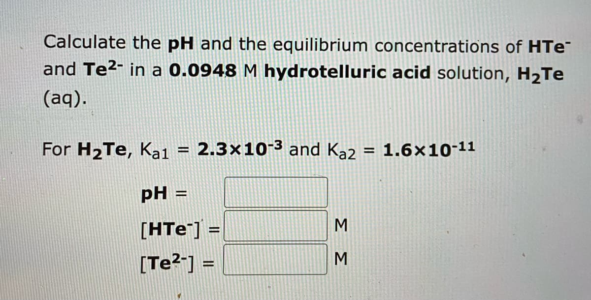 Calculate the pH and the equilibrium concentrations of HTe
and Te²- in a 0.0948 M hydrotelluric acid solution, H₂Te
(aq).
For H₂Te, Ka1 = 2.3x10-³ and K₂2 = 1.6x10-11
pH =
[HTE] =
[Te²-] =
ΣΣ