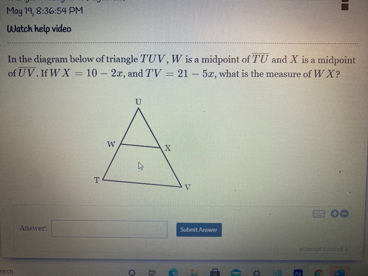 May 19, 8:36:54 PM
Watch help video
In the diagram below of triangle TUV,W is a midpoint of TU and X is a midpoint
of UV. If W X = 10 – 2x, and TV = 21 - 5x, what is the measure of WX?
U
W
V
Answer:
Submit Answer
attempt 1 out of 2
earch
Ae
