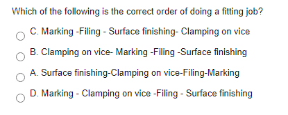 Which of the following is the correct order of doing a fitting job?
C. Marking -Filing - Surface finishing- Clamping on vice
B. Clamping on vice- Marking -Filing -Surface finishing
A. Surface finishing-Clamping on vice-Filing-Marking
D. Marking - Clamping on vice -Filing - Surface finishing
