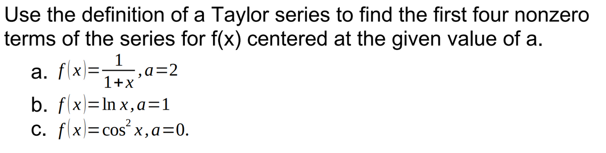 Use the definition of a Taylor series to find the first four nonzero
terms of the series for f(x) centered at the given value of a.
1
a. f(x)=_¹_,a=2
1+x
b. f(x)=lnx, a=1
2
C. fx=cos²x, a=0.