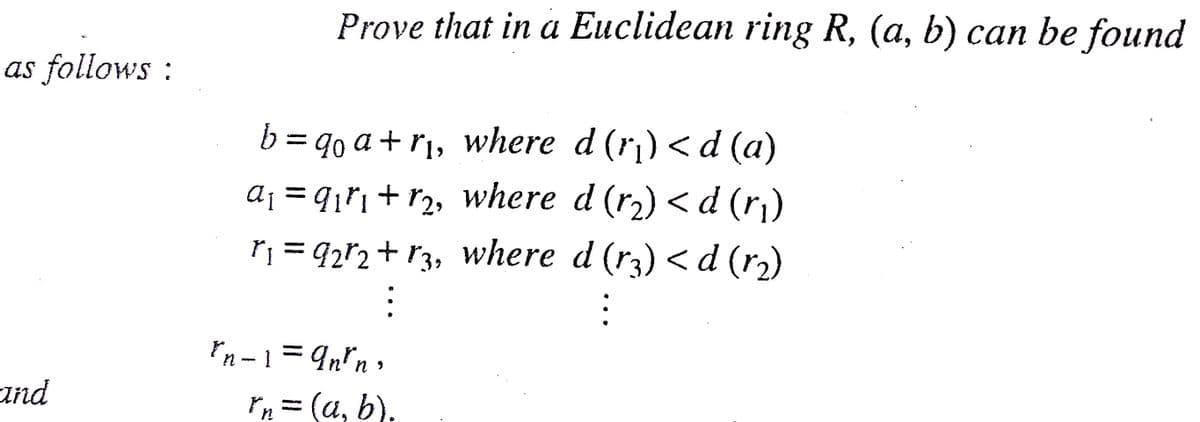 Prove that in a Euclidean ring R, (a, b) can be found
as follows :
b = qo a + r¡, where d (r¡) < d (a)
a¡ = q¡ri+ r2, where d (r2) < d (r)
%3|
r; = 92r2+ r3, where d (r3) <d (r)
In-1= 9n*n,
and
rH = (a, b).
