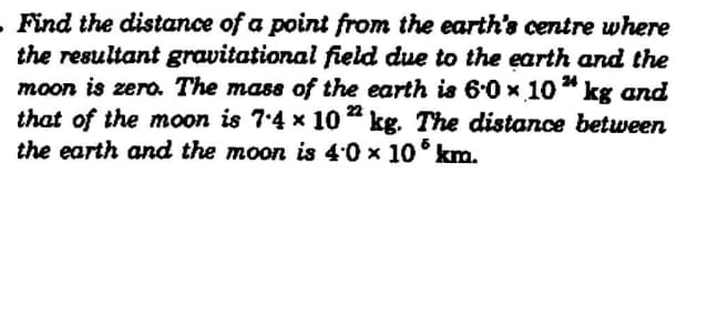 Find the distance of a point from the earth's centre where
the resultant gravitational field due to the earth and the
moon is zero. The mass of the earth is 6.0 x 10* kg and
that of the moon is 7.4 x 10 " kg. The distance between
the earth and the moon is 4:0 x 10° km.
24
22
