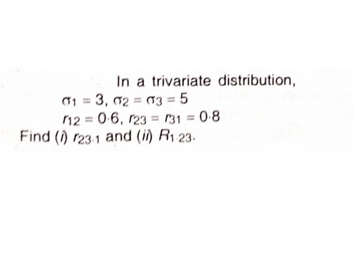In a trivariate distribution,
01 = 3, 02 = 03 = 5
12 0-6, r23 = 131 = 0-8
Find () r23.1 and (i) R1 23.
%3D
%3D
%3D
