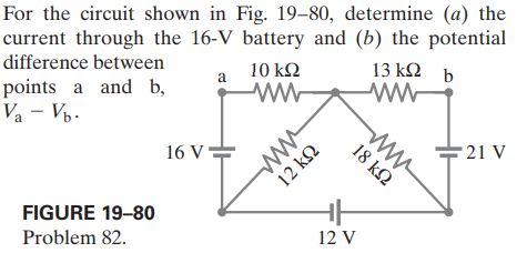 For the circuit shown in Fig. 19–80, determine (a) the
current through the 16-V battery and (b) the potential
difference between
13 k2 b
10 k2
a
points a and b,
Va - Vp.
16 V=
- 21 V
FIGURE 19-80
Problem 82.
12 V
ww
18 k2
12 k2
