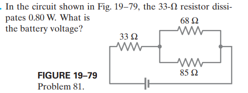 . In the circuit shown in Fig. 19–79, the 33-N resistor dissi-
pates 0.80 W. What is
the battery voltage?
68 Ω
33 Ω
FIGURE 19–79
85 2
Problem 81.
