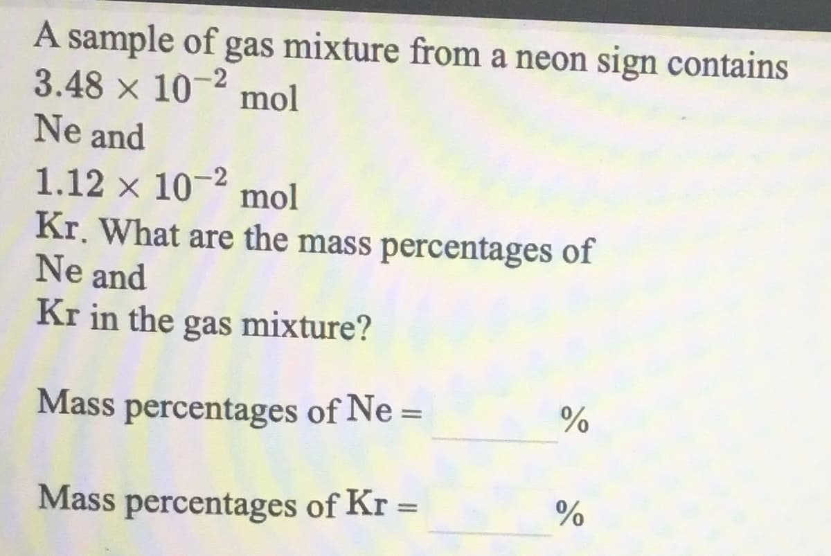 A sample of gas mixture from a neon sign contains
3.48 x 10-4 mol
Ne and
1.12 x 10- mol
Kr. What are the mass percentages of
Ne and
Kr in the gas mixture?
Mass percentages of Ne =
%
Mass percentages of Kr =
%3D
