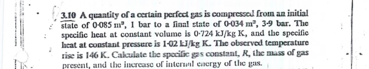 3.10 A quantity of a certain perfect gas is compressed from an initial
state of 0-085 m³, 1 bar to a fina! state of 0-034 m², 3-9 bar. The
specific heat at constant volume is 0-724 kJ/kg K, and the specific
heat at constant pressure is 1-02 LJ/kg K. The obscrved temperature
rise is 146 K. Cakulate the specific gas constant, R, the mass of gas
present, and the increase of internal energy of the gas.
