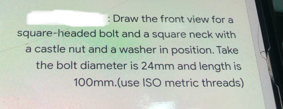 : Draw the front view for a
square-headed bolt and a square neck with
a castle nut and a washer in position. Take
the bolt diameter is 24mm and length is
100mm.(use ISO metric threads)
