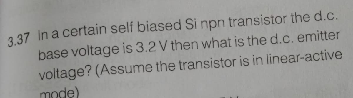 3.37 In a certain self biased Si npn transistor the d.c.
base voltage is 3.2 V then what is the d.c. emitter
voltage? (Assume the transistor is in linear-active
mode)
