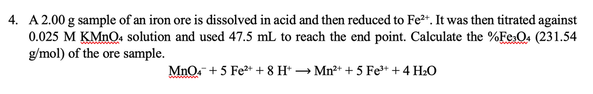4. A 2.00 g sample of an iron ore is dissolved in acid and then reduced to Fe2+. It was then titrated against
0.025 M KMnQ4 solution and used 47.5 mL to reach the end point. Calculate the %Fe:O4 (231.54
g/mol) of the ore sample.
MnO4 + 5 Fe2+ + 8 Ht → Mn²+ + 5 Fe3+ +4 H2O

