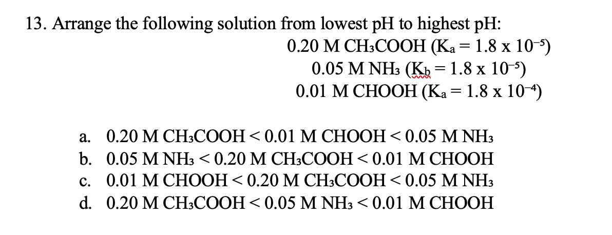 13. Arrange the following solution from lowest pH to highest pH:
0.20 М СН:CООН (Ка — 1.8 х 10)
0.05 M NHs (К, 3 1.8 х 10-5)
0.01 М СНОOН (Ка — 1.8 х 10-4)
а. 0.20 МСH:CООН < 0.01 М СНOОH <0.05 M NH3
b. 0.05 M NH3 < 0.20 M СH:COОH < 0.01 М CНOOН
с. 0.01 М СНООН < 0.20 М СH:COOH < 0.05 M NH3
d. 0.20 MCH:СООН < 0.05 M NH3 < 0.01 М CНОOН
