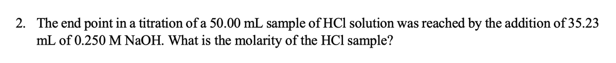 2. The end point in a titration of a 50.00 mL sample of HCl solution was reached by the addition of 35.23
mL of 0.250 M NAOH. What is the molarity of the HCl sample?
