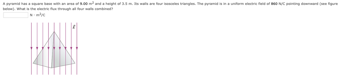 A pyramid has a square base with an area of 9.00 m2 and a height of 3.5 m. Its walls are four isosceles triangles. The pyramid is in a uniform electric field of 860 N/C pointing downward (see figure
below). What is the electric flux through all four walls combined?
N. m2/c
