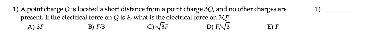 1) A point charge Q is located a short distance from a point charge 3Q, and no other charges are
present. If the electrical force on Q is F, what is the electrical force on 3Q?
1)
А) ЗF
В) FI3
C) V3F
D) F/3
E) F
