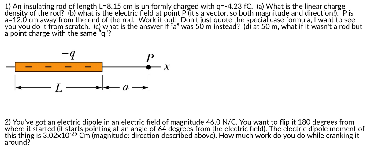 1) An insulating rod of length L=8.15 cm is uniformly charged with q=-4.23 fC. (a) What is the linear charge
density of the rod? (b) what is the electric field at point P (it's a vector, so both magnitude and direction!). P is
a=12.0 cm away from the end of the rod. Work it out! Don't just quote the special case formula, I want to see
you you do it from scratch. (c) what is the answer if "a" was 50 m instead? (d) at 50 m, what if it wasn't a rod but
a point charge with the same “q"?
-9
P
L
a
2) You've got an electric dipole in an electric field of magnitude 46.0 N/C. You want to flip it 180 degrees from
where it started (it starts pointing at an angle of 64 degrees from the electric field). The electric dipole moment of
this thing is 3.02x10-25 Cm (magnitude: direction described above). How much work do you do while cranking it
around?
