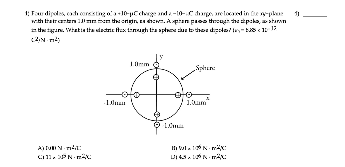4) Four dipoles, each consisting of a +10-uC charge and a -10-µC charge, are located in the xy-plane
with their centers 1.0 mm from the origin, as shown. A sphere passes through the dipoles, as shown
in the figure. What is the electric flux through the sphere due to these dipoles? (Ɛo = 8.85 × 10-12
4)
%3D
C2/N m2)
y
1.0mm
Sphere
X
-1.0mm
1.0mm
-1.0mm
A) 0.00 N · m2/C
C) 11 x 105 N · m2/C
B) 9.0 x 106 N · m2/C
D) 4.5 x 106 N · m2/C
