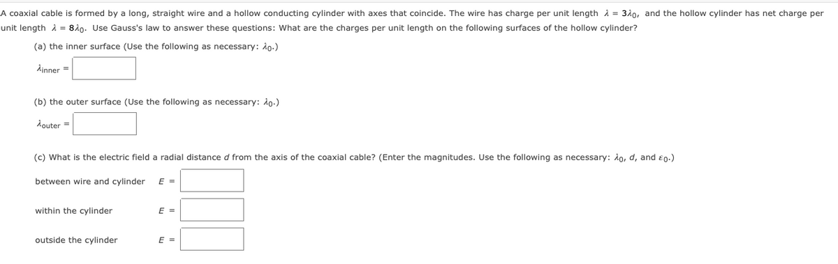 A coaxial cable is formed by a long, straight wire and a hollow conducting cylinder with axes that coincide. The wire has charge per unit length i = 310, and the hollow cylinder has net charge per
unit length i = 840. Use Gauss's law to answer these questions: What are the charges per unit length on the following surfaces of the hollow cylinder?
(a) the inner surface (Use the following as necessary: 10.)
dinner =
(b) the outer surface (Use the following as necessary: do.)
douter =
(c) What is the electric field a radial distance d from the axis of the coaxial cable? (Enter the magnitudes. Use the following as necessary: do, d, and e0.)
between wire and cylinder
E =
within the cylinder
E =
outside the cylinder
E =
