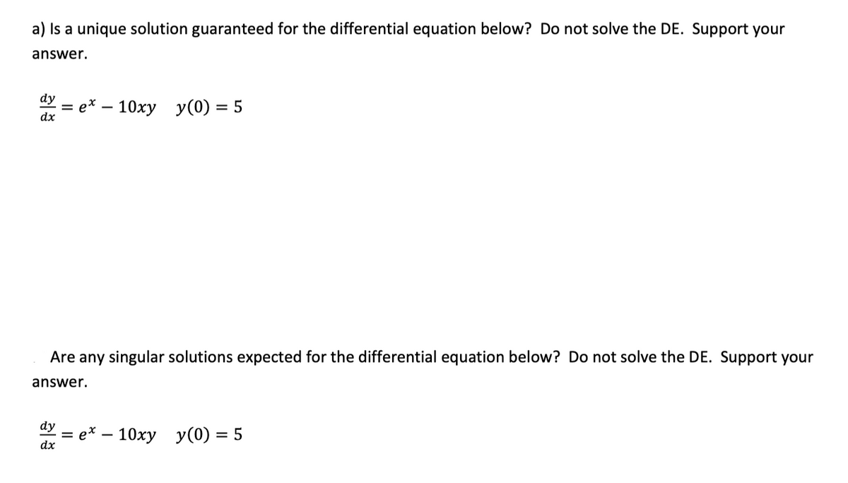 a) Is a unique solution guaranteed for the differential equation below? Do not solve the DE. Support your
answer.
dy
e* – 10xy y(0) = 5
dx
Are any singular solutions expected for the differential equation below? Do not solve the DE. Support your
answer.
dy
e* — 10ху у(0) %3D5
dx
