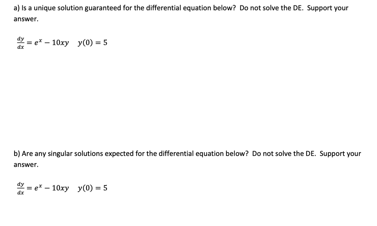 a) Is a unique solution guaranteed for the differential equation below? Do not solve the DE. Support your
answer.
dy
= e* – 10xy y(0) = 5
dx
b) Are any singular solutions expected for the differential equation below? Do not solve the DE. Support your
answer.
dy
- е* — 10ху у() — 5
dx
