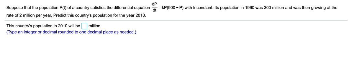 Suppose that the population P(t) of a country satisfies the differential equation
dP
= kP(900 – P) with k constant. Its population in 1960 was 300 million and was then growing at the
dt
rate of 2 million per year. Predict this country's population for the year 2010.
This country's population in 2010 will be
million.
(Type an integer or decimal rounded to one decimal place as needed.)
