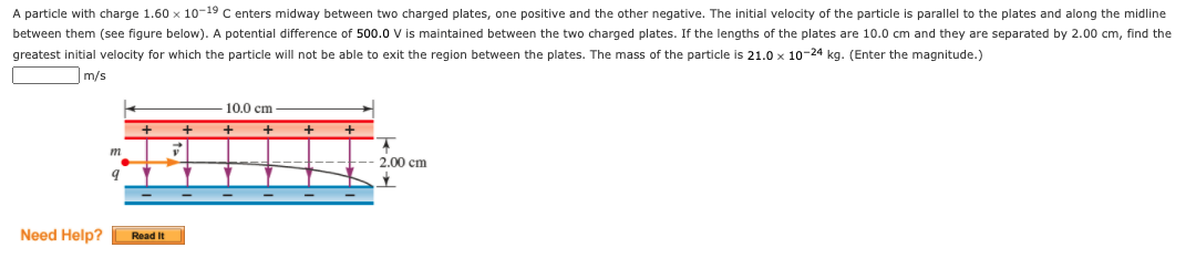 A particle with charge 1.60 x 10-19 C enters midway between two charged plates, one positive and the other negative. The initial velocity of the particle is parallel to the plates and along the midline
between them (see figure below). A potential difference of 500.0 V is maintained between the two charged plates. If the lengths of the plates are 10.0 cm and they are separated by 2.00 cm, find the
greatest initial velocity for which the particle will not be able to exit the region between the plates. The mass of the particle is 21.0 x 10-24 kg. (Enter the magnitude.)
m/s
10.0 cm
m
2.00 cm
Need Help?
Read It
