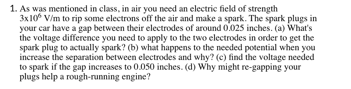 1. As was mentioned in class, in air you need an electric field of strength
3x10° V/m to rip some electrons off the air and make a spark. The spark plugs in
your car have a gap between their electrodes of around0.025 inches. (a) What's
the voltage difference you need to apply to the two electrodes in order to get the
spark plug to actually spark? (b) what happens to the needed potential when you
increase the separation between electrodes and why? (c) find the voltage needed
to spark if the gap increases to 0.050 inches. (d) Why might re-gapping your
plugs help a rough-running engine?
