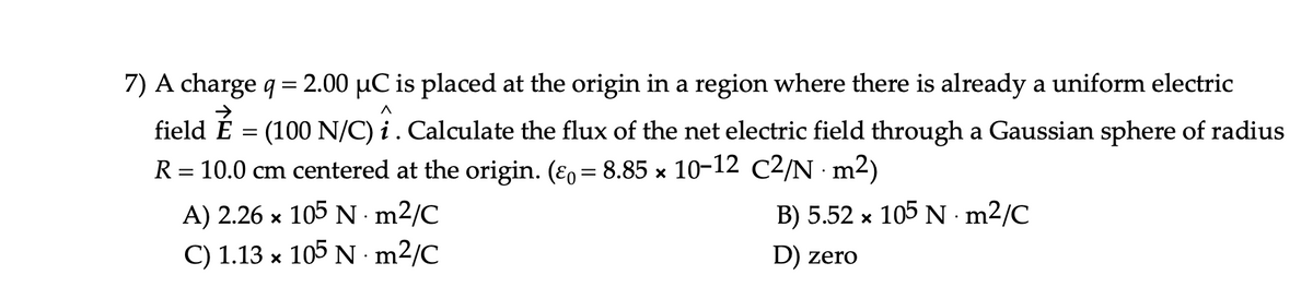 7) A charge q = 2.00 µC is placed at the origin in a region where there is already a uniform electric
field É
(100 N/C) i. Calculate the flux of the net electric field through a Gaussian sphere of radius
R = 10.0 cm centered at the origin. (ɛ, = 8.85 × 10-12 C2/N · m2)
A) 2.26 x 105 N m2/C
B) 5.52 x 105 N m2/C
C) 1.13 x 105 N · m²/C
D) zero
