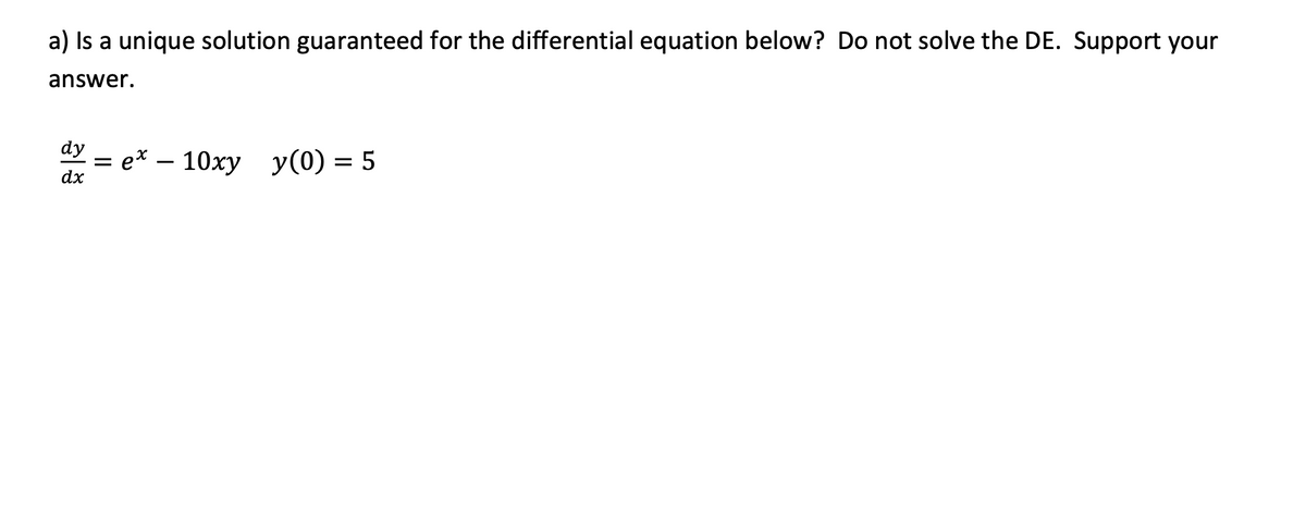 a) Is a unique solution guaranteed for the differential equation below? Do not solve the DE. Support your
answer.
dy
e* –
10ху у(0) — 5
-
dx
