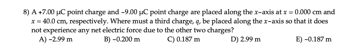 0.000 cm and
8) A +7.00 µC point charge and -9.00 µC point charge are placed along the x-axis at x
x = 40.0 cm, respectively. Where must a third charge, q, be placed along the x-axis so that it does
not experience any net electric force due to the other two charges?
A) -2.99 m
B) -0.200 m
C) 0.187 m
D) 2.99 m
E) -0.187 m
