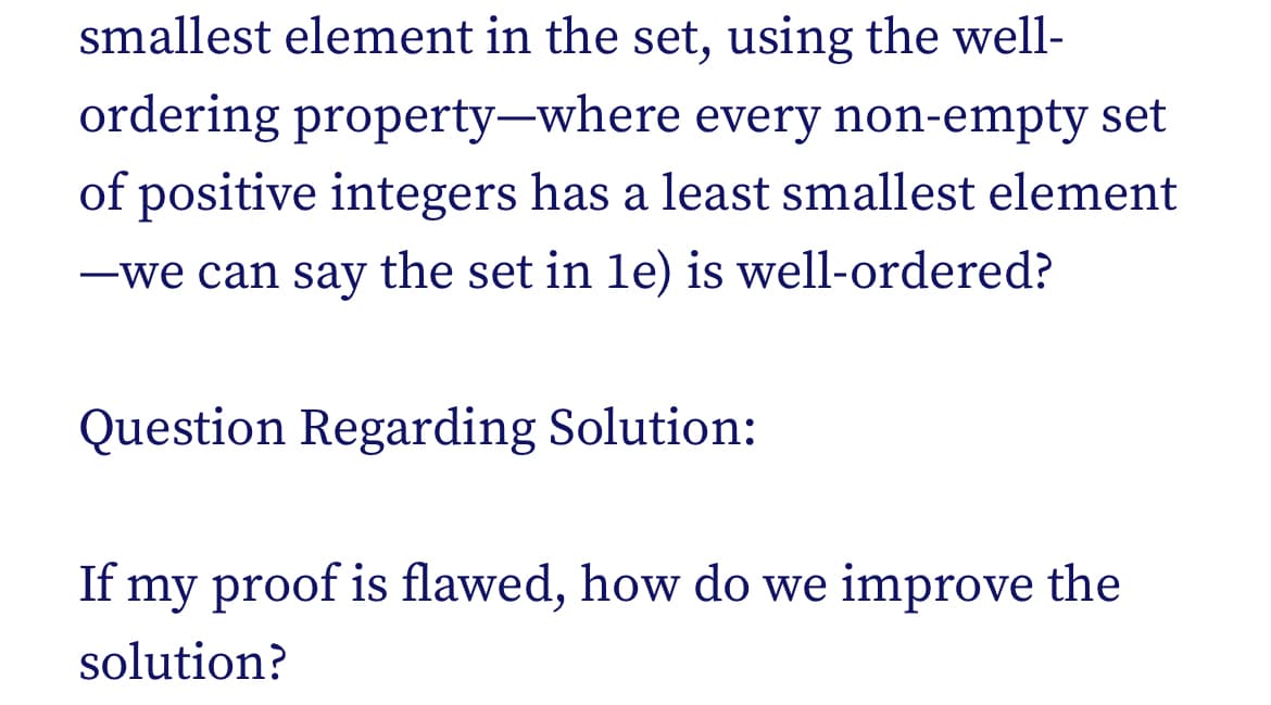 smallest element in the set, using the well-
ordering property-where every non-empty set
of positive integers has a least smallest element
-we can say the set in le) is well-ordered?
Question Regarding Solution:
If my proof is flawed, how do we improve the
solution?