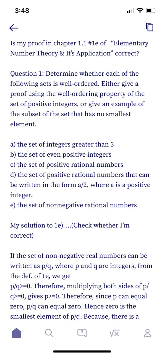 3:48
←
Is my proof in chapter 1.1 #le of "Elementary
Number Theory & It's Application" correct?
Question 1: Determine whether each of the
following sets is well-ordered. Either give a
proof using the well-ordering property of the
set of positive integers, or give an example of
the subset of the set that has no smallest
element.
a) the set of integers greater than 3
b) the set of even positive integers
c) the set of positive rational numbers
d) the set of positive rational numbers that can
be written in the form a/2, where a is a positive
integer.
e) the set of nonnegative rational numbers
My solution to 1e)....(Check whether I'm
correct)
If the set of non-negative real numbers can be
written as p/q, where p and q are integers, from
the def. of le, we get
p/q>=0. Therefore, multiplying both sides of p/
q>=0, gives p>=0. Therefore, since p can equal
zero, p/q can equal zero. Hence zero is the
smallest element of p/q. Because, there is
√x
8