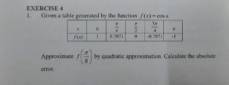 EXERCISE 4
1.
Given a table generated by the function /(x)- cos x
1.
0.7071
-0.7071
Approximate
by quadratic approximation. Calculate the absolute
8.
error.
