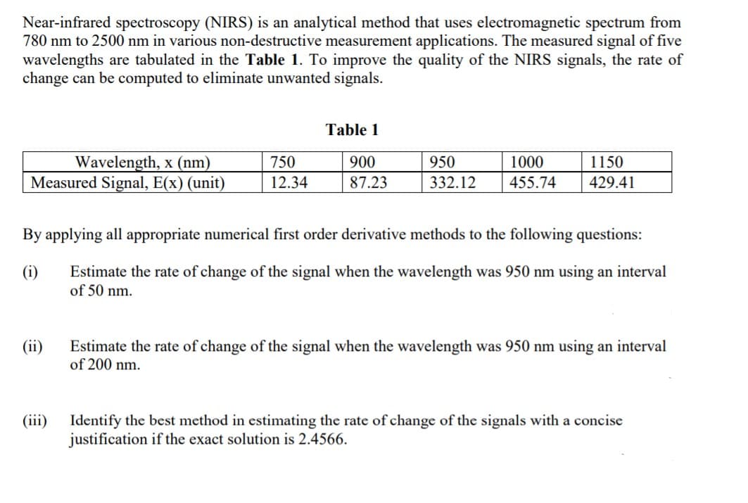 Near-infrared spectroscopy (NIRS) is an analytical method that uses electromagnetic spectrum from
780 nm to 2500 nm in various non-destructive measurement applications. The measured signal of five
wavelengths are tabulated in the Table 1. To improve the quality of the NIRS signals, the rate of
change can be computed to eliminate unwanted signals.
Table 1
Wavelength, x (nm)
Measured Signal, E(x) (unit)
750
900
950
1000
1150
12.34
87.23
332.12
455.74
429.41
By applying all appropriate numerical first order derivative methods to the following questions:
(i)
Estimate the rate of change of the signal when the wavelength was 950 nm using an interval
of 50 nm.
(ii)
Estimate the rate of change of the signal when the wavelength was 950 nm using an interval
of 200 nm.
(iii)
Identify the best method in estimating the rate of change of the signals with a concise
justification if the exact solution is 2.4566.
