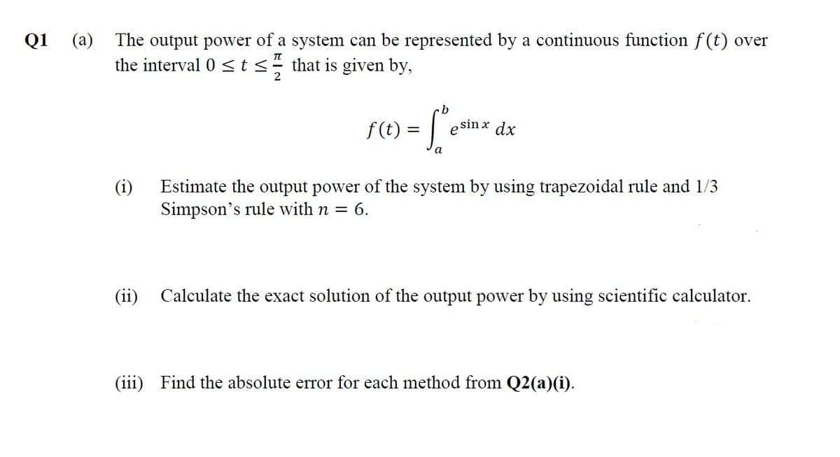 The output power of a system can be represented by a continuous function f (t) over
the interval 0 < t<÷ that is given by,
Q1
(a)
b
„sin x dx
f (t) :
e
a
(i)
Estimate the output power of the system by using trapezoidal rule and 1/3
Simpson's rule with n =
6.
(ii)
Calculate the exact solution of the output power by using scientific calculator.
(iii) Find the absolute error for each method from Q2(a)(i).
