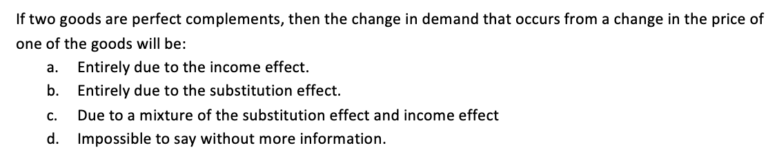 If two goods are perfect complements, then the change in demand that occurs from a change in the price of
one of the goods will be:
а.
Entirely due to the income effect.
b. Entirely due to the substitution effect.
С.
Due to a mixture of the substitution effect and income effect
d.
Impossible to say without more information.
