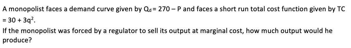 A monopolist faces a demand curve given by Qd = 270 - P and faces a short run total cost function given by TC
= 30 + 3q?.
If the monopolist was forced by a regulator to sell its output at marginal cost, how much output would he
produce?
