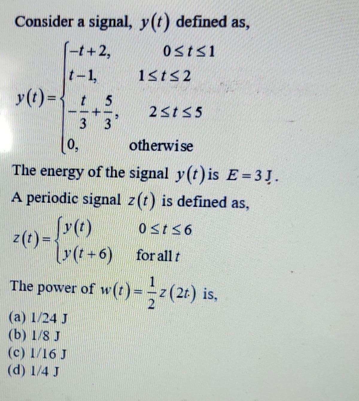 Consider a signal, y(t) defined as,
(-r+2,
t-1,
1<t<2
y(t) ={ t 5
2<t<5
3 3
0,
otherwise
The energy of the signal y(t) is E=3J.
A periodic signal z(t) is defined as,
z(t) =
for all t
power of w(t)=z(24) is,
The
P
(а) 1/24 J
(b) 1/8 J
(c) 1/16 J
(d) 1/4 J
