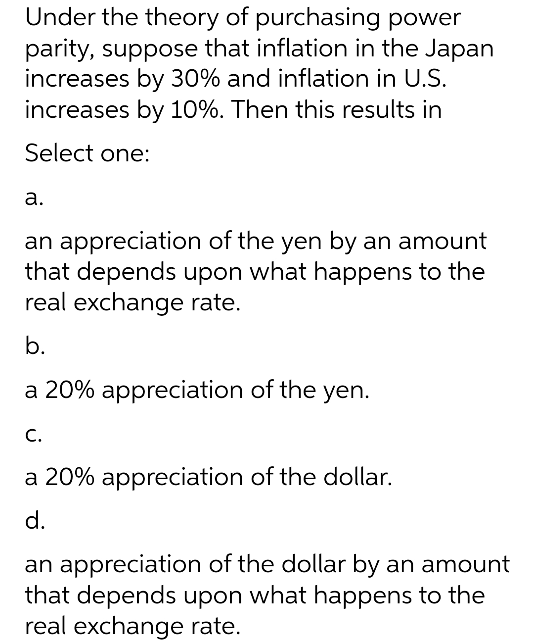 Under the theory of purchasing power
parity, suppose that inflation in the Japan
increases by 30% and inflation in U.S.
increases by 10%. Then this results in
Select one:
а.
an appreciation of the yen by an amount
that depends upon what happens to the
real exchange rate.
b.
a 20% appreciation of the yen.
С.
a 20% appreciation of the dollar.
d.
an appreciation of the dollar by an amount
that depends upon what happens to the
real exchange rate.
