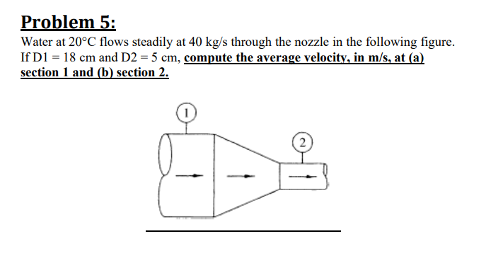 Problem 5:
Water at 20°C flows steadily at 40 kg/s through the nozzle in the following figure.
If D1 = 18 cm and D2 = 5 cm, compute the average velocity, in m/s, at (a)
section 1 and (b) section 2.
2)
