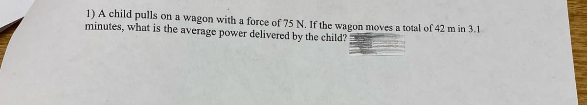 1) A child pulls on a wagon with a force of 75 N. If the wagon moves a total of 42 m in 3.1
minutes, what is the average power delivered by the child?