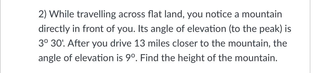 2) While travelling across flat land, you notice a mountain
directly in front of you. Its angle of elevation (to the peak) is
3° 30'. After you drive 13 miles closer to the mountain, the
angle of elevation is 9°. Find the height of the mountain.
