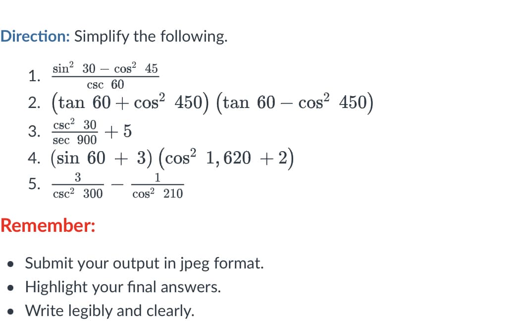 Direction: Simplify the following.
sin? 30 – cos? 45
1.
Csc 60
2. (tan 60 + cos² 450) (tan 60 – cos? 450)
3.
sec 900
csc2 30
+ 5
4. (sin 60 + 3) (cos² 1,620 + 2)
3
1
5.
csc2 300
cos? 210
Remember:
• Submit your output in jpeg format.
• Highlight your final answers.
• Write legibly and clearly.
