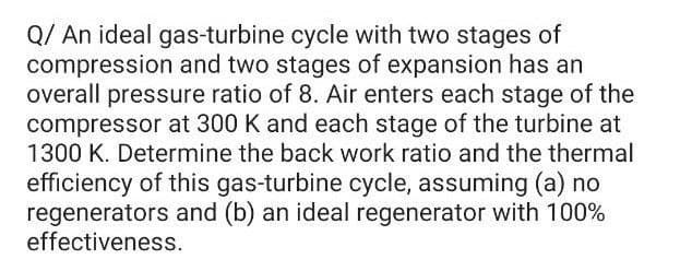 Q/ An ideal gas-turbine cycle with two stages of
compression and two stages of expansion has an
overall pressure ratio of 8. Air enters each stage of the
compressor at 300 K and each stage of the turbine at
1300 K. Determine the back work ratio and the thermal
efficiency of this gas-turbine cycle, assuming (a) no
regenerators and (b) an ideal regenerator with 100%
effectiveness.
