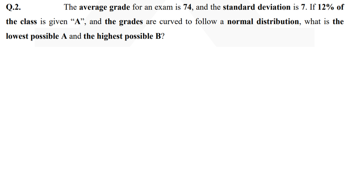 Q.2.
The average grade for an exam is 74, and the standard deviation is 7. If 12% of
the class is given “A", and the grades are curved to follow a normal distribution, what is the
lowest possible A and the highest possible B?
