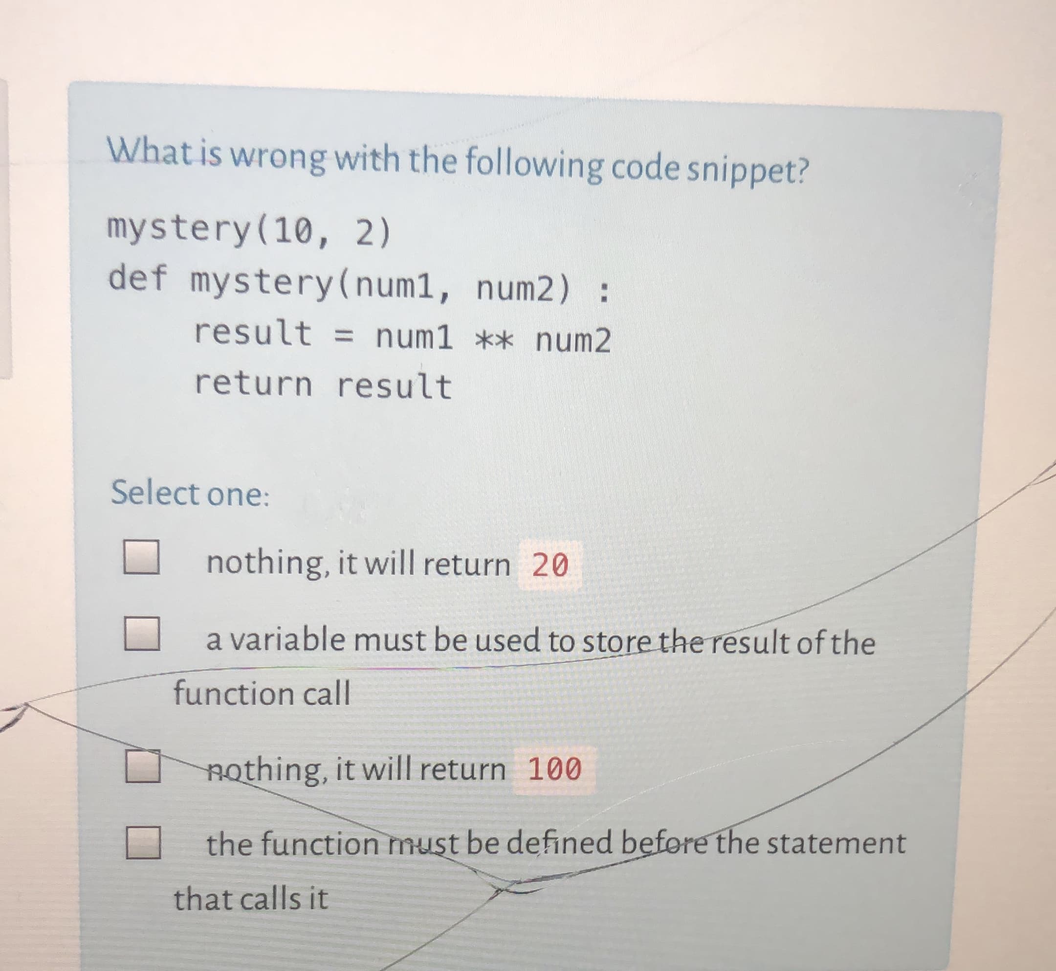 What is wrong with the following code snippet?
mystery(10, 2)
def mystery(num1, num2) :
result = num1 ** num2
return result
Select one:
nothing, it will return 20
a variable must be used to store the result of the
function call
nothing, it will return 100
the function must be defined before the statement
that calls it
